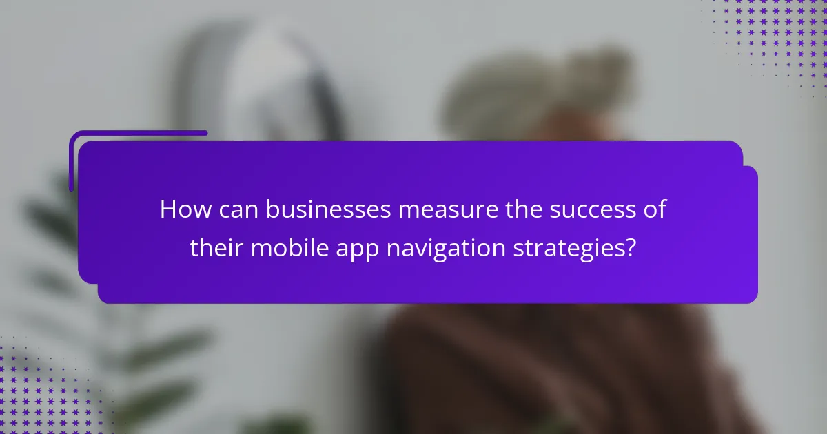 How can businesses measure the success of their mobile app navigation strategies?