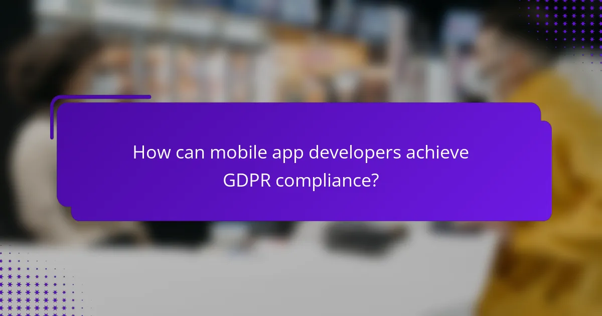 How can mobile app developers achieve GDPR compliance?